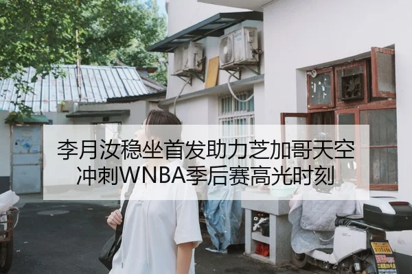 李月汝稳坐首发助力芝加哥天空 冲刺WNBA季后赛高光时刻