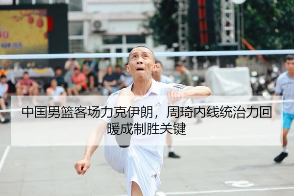 中国男篮客场力克伊朗，周琦内线统治力回暖成制胜关键